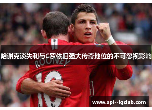 哈谢克谈失利与C罗依旧强大传奇地位的不可忽视影响