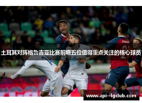 土耳其对阵格鲁吉亚比赛前瞻五位值得重点关注的核心球员
