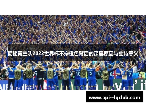 揭秘荷兰队2022世界杯不穿橙色背后的深层原因与独特意义