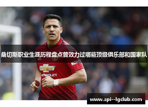 桑切斯职业生涯历程盘点曾效力过哪些顶级俱乐部和国家队