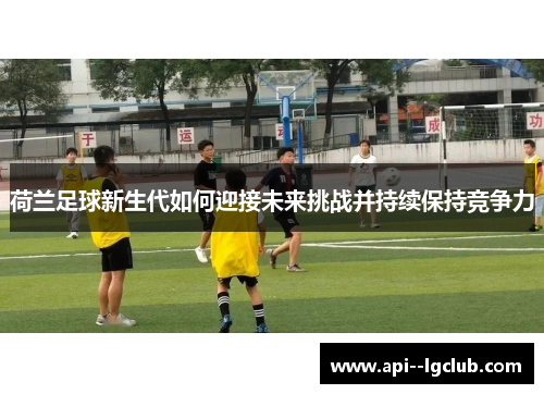 荷兰足球新生代如何迎接未来挑战并持续保持竞争力 荷兰足球新生代如何迎接未来挑战并持续保持竞争力