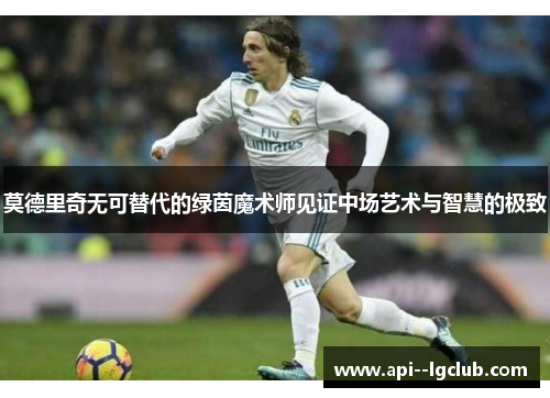 莫德里奇无可替代的绿茵魔术师见证中场艺术与智慧的极致 莫德里奇无可替代的绿茵魔术师见证中场艺术与智慧的极致