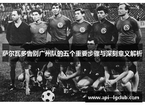 萨尔瓦多告别广州队的五个重要步骤与深刻意义解析 萨尔瓦多告别广州队的五个重要步骤与深刻意义解析