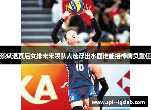 蔡斌退赛后女排未来领队人选浮出水面谁能接棒肩负重任