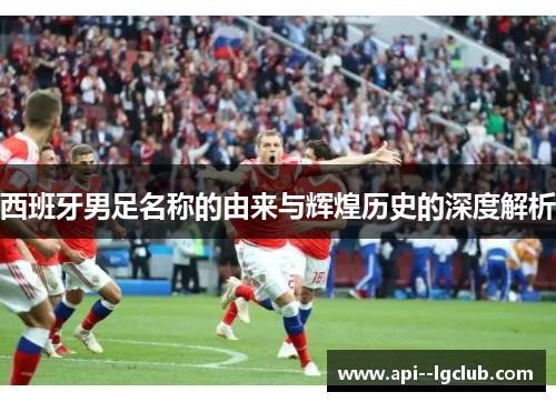 西班牙男足名称的由来与辉煌历史的深度解析 西班牙男足名称的由来与辉煌历史的深度解析