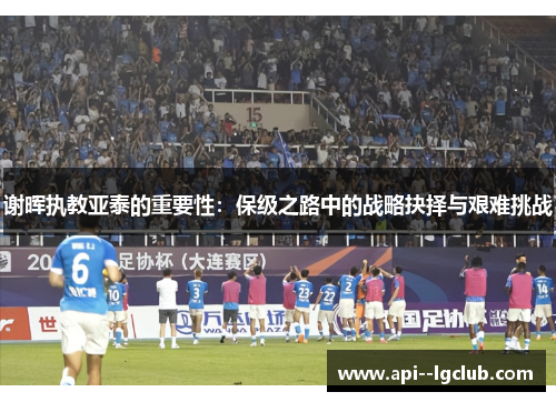 谢晖执教亚泰的重要性：保级之路中的战略抉择与艰难挑战