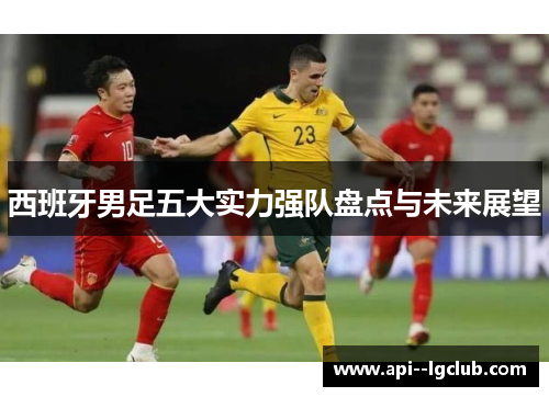 西班牙男足五大实力强队盘点与未来展望 西班牙男足五大实力强队盘点与未来展望