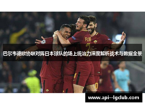 巴尔韦德欧协联对阵日本球队的场上统治力深度解析战术与数据全景