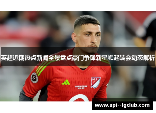 英超近期热点新闻全景盘点豪门争锋新星崛起转会动态解析 英超近期热点新闻全景盘点豪门争锋新星崛起转会动态解析