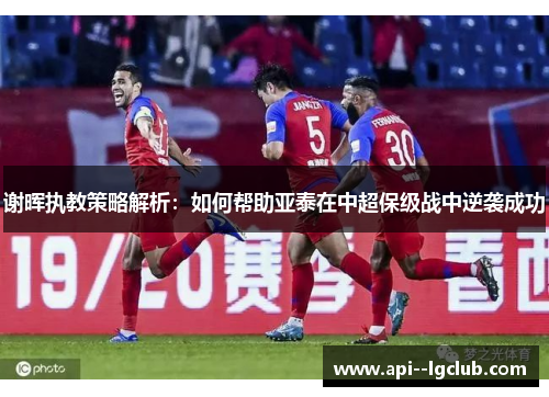 谢晖执教策略解析：如何帮助亚泰在中超保级战中逆袭成功