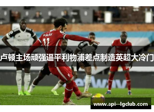 卢顿主场顽强逼平利物浦差点制造英超大冷门 卢顿主场顽强逼平利物浦差点制造英超大冷门