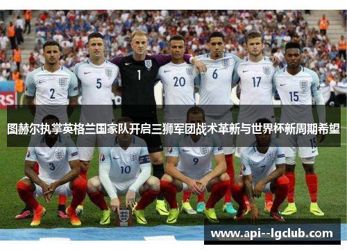 图赫尔执掌英格兰国家队开启三狮军团战术革新与世界杯新周期希望